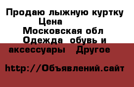 Продаю лыжную куртку › Цена ­ 4 000 - Московская обл. Одежда, обувь и аксессуары » Другое   